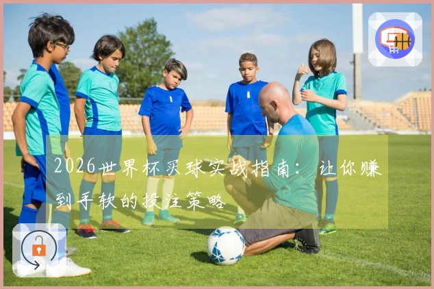 2026世界杯买球实战指南：让你赚到手软的投注策略